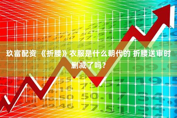 玖富配资 《折腰》衣服是什么朝代的 折腰送审时删减了吗？