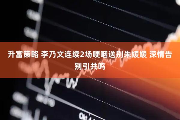 升富策略 李乃文连续2场哽咽送别朱媛媛 深情告别引共鸣