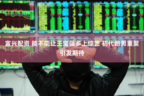 富兴配资 能不能让王宝强多上综艺 初代跑男重聚引发期待