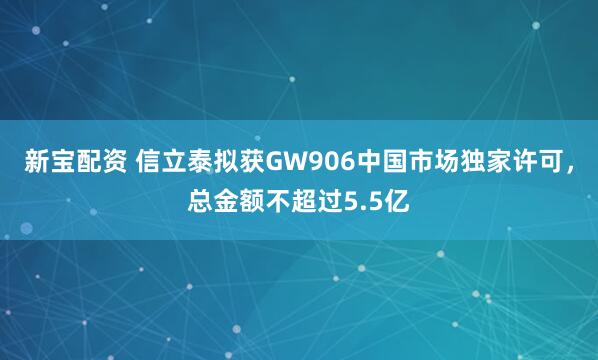 新宝配资 信立泰拟获GW906中国市场独家许可，总金额不超过5.5亿