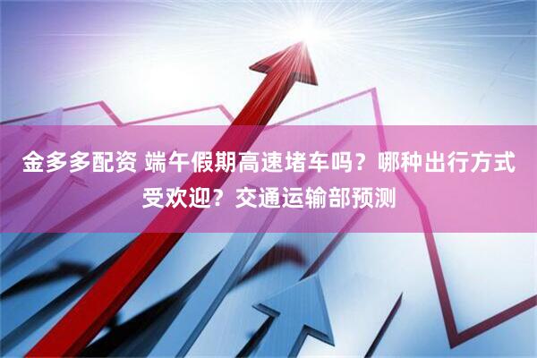 金多多配资 端午假期高速堵车吗？哪种出行方式受欢迎？交通运输部预测
