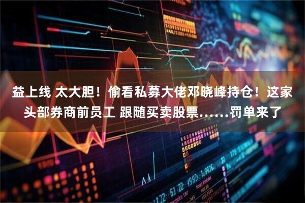 益上线 太大胆！偷看私募大佬邓晓峰持仓！这家头部券商前员工 跟随买卖股票……罚单来了