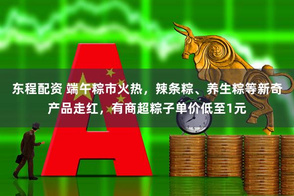 东程配资 端午粽市火热，辣条粽、养生粽等新奇产品走红，有商超粽子单价低至1元