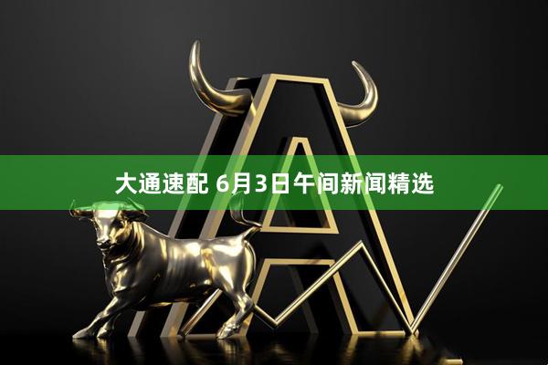 大通速配 6月3日午间新闻精选
