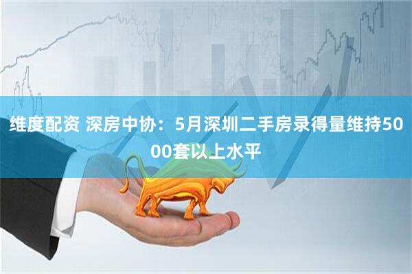 维度配资 深房中协：5月深圳二手房录得量维持5000套以上水平