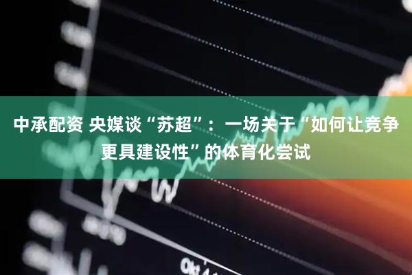 中承配资 央媒谈“苏超”：一场关于“如何让竞争更具建设性”的体育化尝试