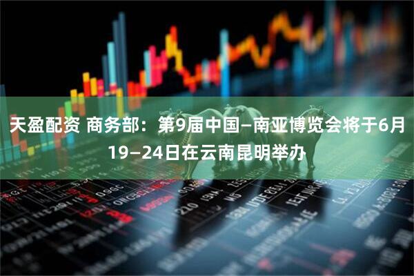 天盈配资 商务部：第9届中国—南亚博览会将于6月19—24日在云南昆明举办