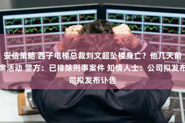 安信策略 西子电梯总裁刘文超坠楼身亡？他几天前曾出席活动 警方：已排除刑事案件 知情人士：公司拟发布讣告