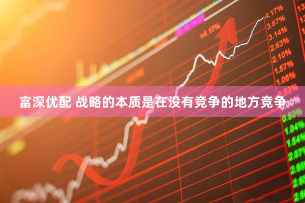 富深优配 战略的本质是在没有竞争的地方竞争