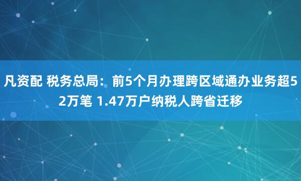 凡资配 税务总局：前5个月办理跨区域通办业务超52万笔 1.47万户纳税人跨省迁移