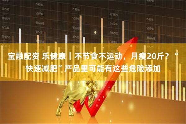 宝融配资 乐健康｜不节食不运动，月瘦20斤？“快速减肥”产品里可能有这些危险添加