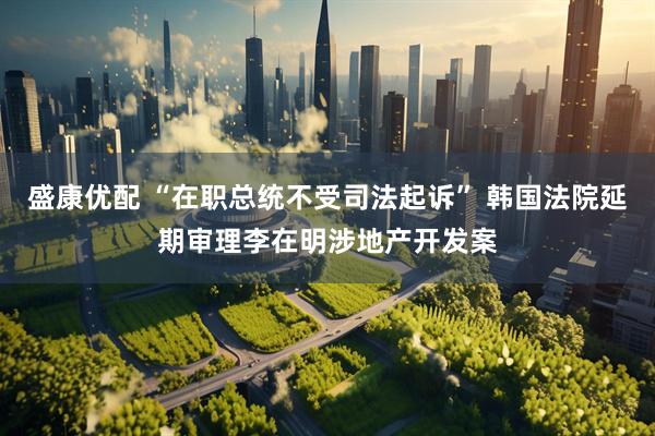 盛康优配 “在职总统不受司法起诉” 韩国法院延期审理李在明涉地产开发案