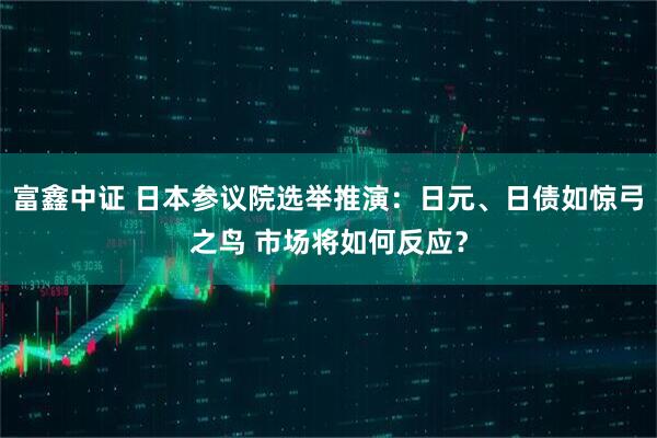 富鑫中证 日本参议院选举推演：日元、日债如惊弓之鸟 市场将如何反应？