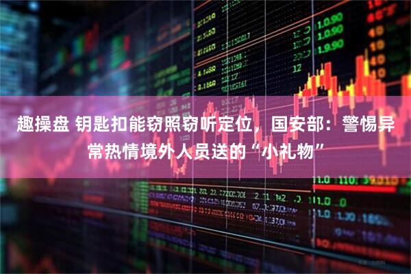 趣操盘 钥匙扣能窃照窃听定位，国安部：警惕异常热情境外人员送的“小礼物”