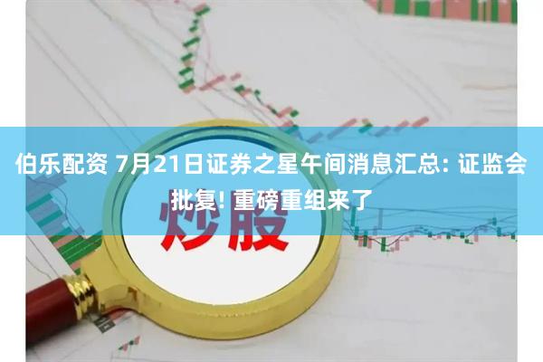 伯乐配资 7月21日证券之星午间消息汇总: 证监会批复! 重磅重组来了