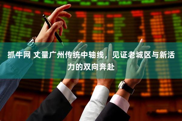 抓牛网 丈量广州传统中轴线，见证老城区与新活力的双向奔赴