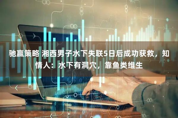 驰赢策略 湘西男子水下失联5日后成功获救，知情人：水下有洞穴，靠鱼类维生