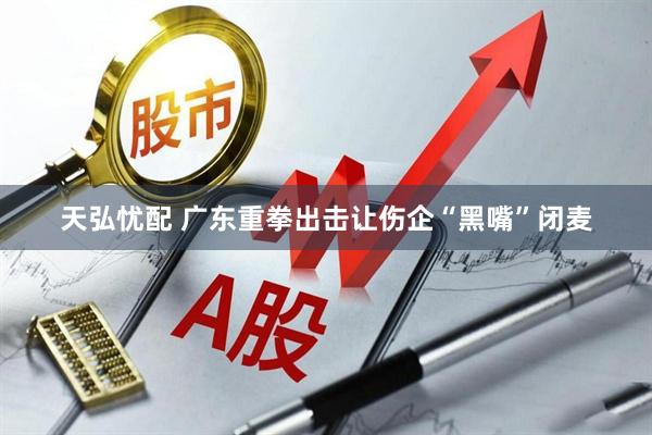 天弘忧配 广东重拳出击让伤企“黑嘴”闭麦