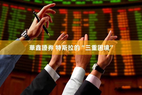 華鑫證券 特斯拉的“三重困境”