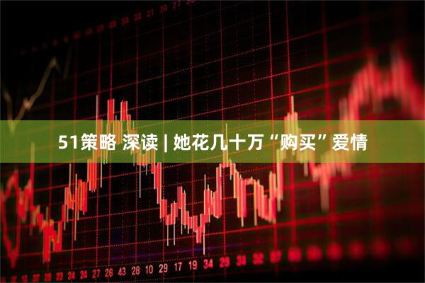51策略 深读 | 她花几十万“购买”爱情