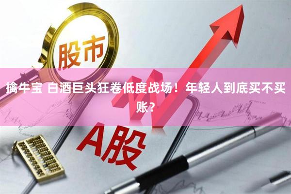 擒牛宝 白酒巨头狂卷低度战场！年轻人到底买不买账？