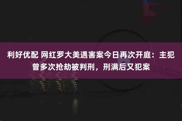 利好优配 网红罗大美遇害案今日再次开庭：主犯曾多次抢劫被判刑，刑满后又犯案