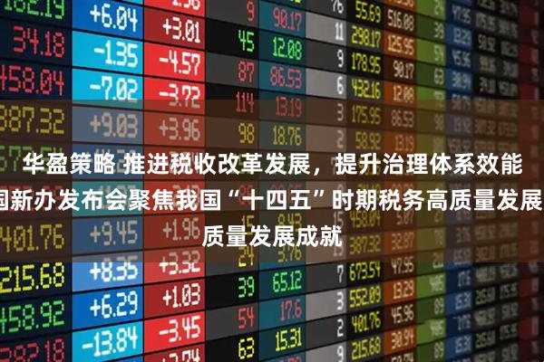 华盈策略 推进税收改革发展，提升治理体系效能——国新办发布会聚焦我国“十四五”时期税务高质量发展成就