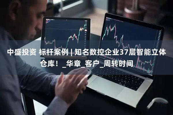 中盛投资 标杆案例 | 知名数控企业37层智能立体仓库！_华章_客户_周转时间
