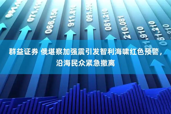 群益证券 俄堪察加强震引发智利海啸红色预警，沿海民众紧急撤离
