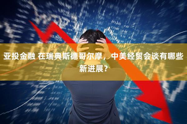 亚投金融 在瑞典斯德哥尔摩，中美经贸会谈有哪些新进展？