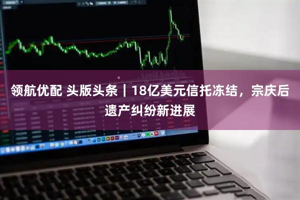 领航优配 头版头条｜18亿美元信托冻结，宗庆后遗产纠纷新进展