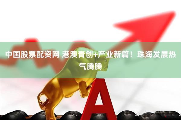 中国股票配资网 港澳青创+产业新篇！珠海发展热气腾腾