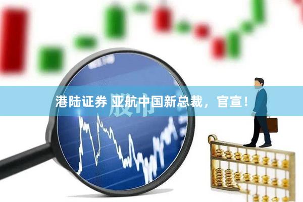 港陆证券 亚航中国新总裁，官宣！