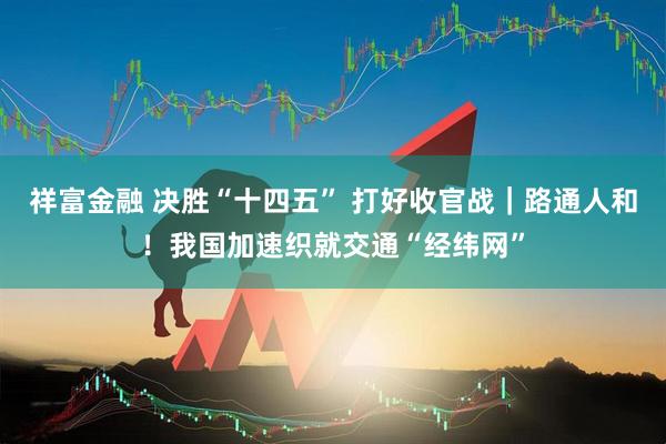 祥富金融 决胜“十四五” 打好收官战｜路通人和！我国加速织就交通“经纬网”