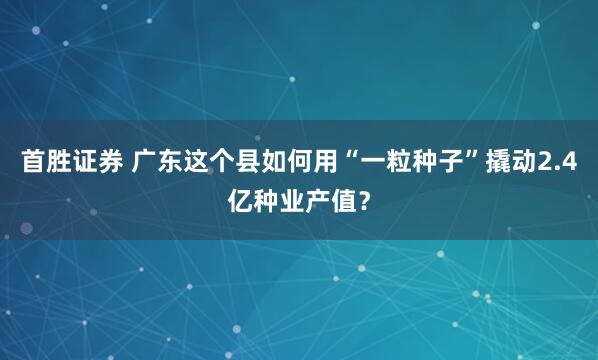 首胜证券 广东这个县如何用“一粒种子”撬动2.4亿种业产值？