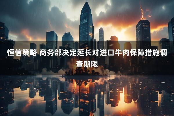 恒信策略 商务部决定延长对进口牛肉保障措施调查期限