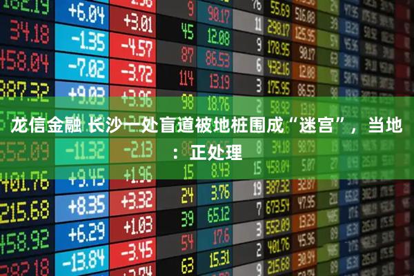 龙信金融 长沙一处盲道被地桩围成“迷宫”，当地：正处理
