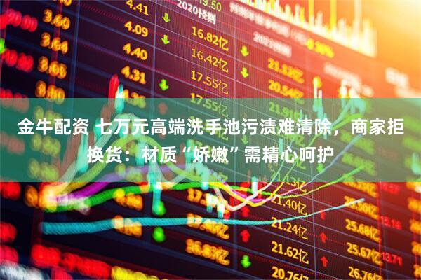 金牛配资 七万元高端洗手池污渍难清除，商家拒换货：材质“娇嫩”需精心呵护