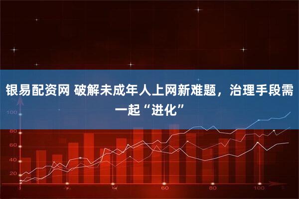 银易配资网 破解未成年人上网新难题，治理手段需一起“进化”