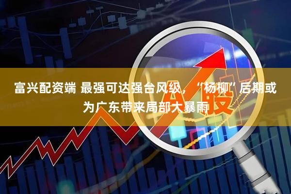 富兴配资端 最强可达强台风级，“杨柳”后期或为广东带来局部大暴雨