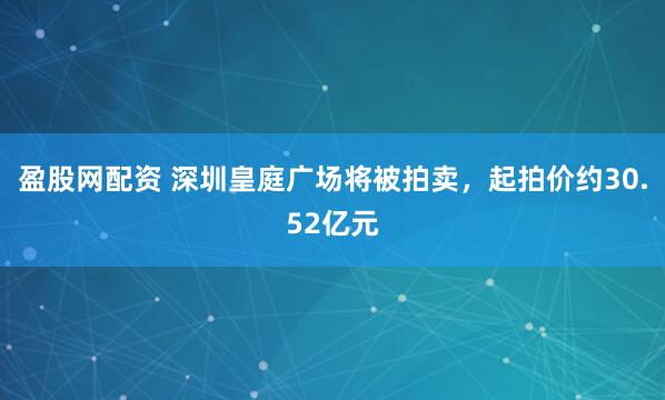 盈股网配资 深圳皇庭广场将被拍卖，起拍价约30.52亿元