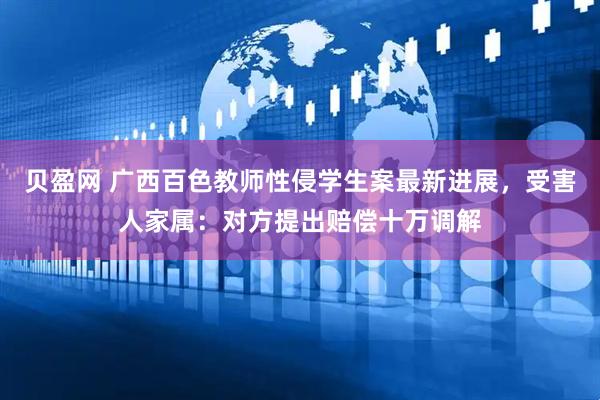 贝盈网 广西百色教师性侵学生案最新进展，受害人家属：对方提出赔偿十万调解