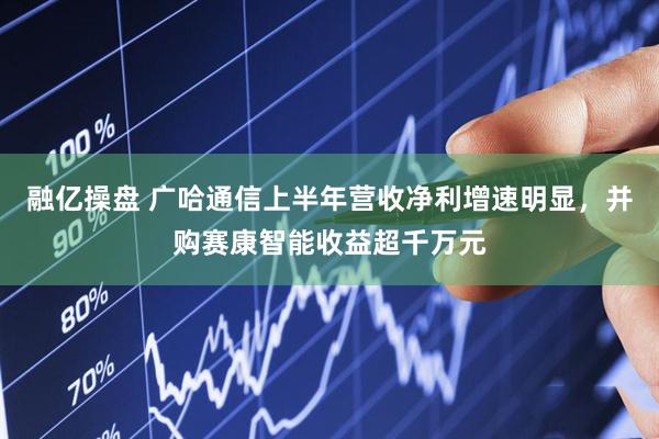 融亿操盘 广哈通信上半年营收净利增速明显，并购赛康智能收益超千万元