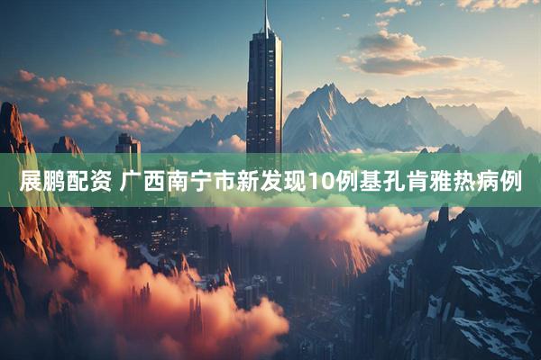 展鹏配资 广西南宁市新发现10例基孔肯雅热病例