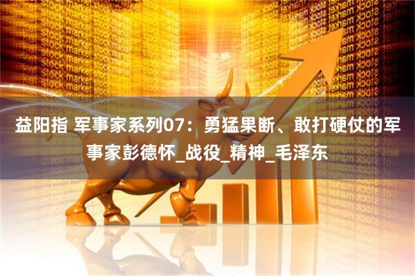 益阳指 军事家系列07：勇猛果断、敢打硬仗的军事家彭德怀_战役_精神_毛泽东