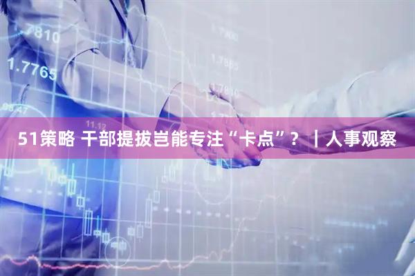 51策略 干部提拔岂能专注“卡点”？｜人事观察