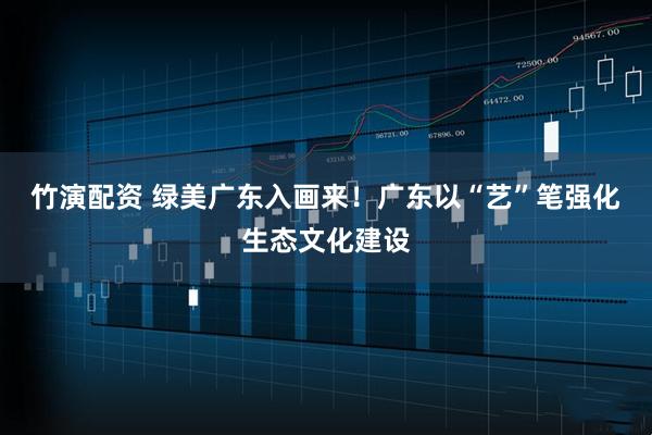 竹演配资 绿美广东入画来！广东以“艺”笔强化生态文化建设