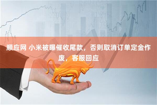 顺应网 小米被曝催收尾款，否则取消订单定金作废，客服回应