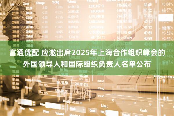 富通优配 应邀出席2025年上海合作组织峰会的外国领导人和国际组织负责人名单公布