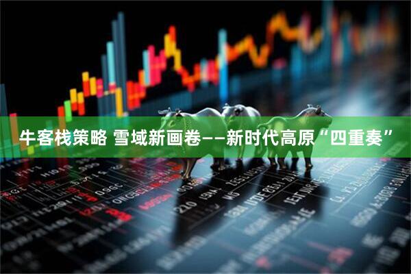 牛客栈策略 雪域新画卷——新时代高原“四重奏”
